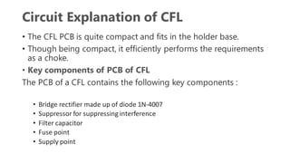 Circuit Explanation of CFL
• The CFL PCB is quite compact and fits in the holder base.
• Though being compact, it efficiently performs the requirements
as a choke.
• Key components of PCB of CFL
The PCB of a CFL contains the following key components :
• Bridge rectifier made up of diode 1N-4007
• Suppressor for suppressing interference
• Filter capacitor
• Fuse point
• Supply point
 