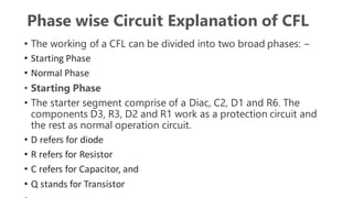 Phase wise Circuit Explanation of CFL
• The working of a CFL can be divided into two broad phases: –
• Starting Phase
• Normal Phase
• Starting Phase
• The starter segment comprise of a Diac, C2, D1 and R6. The
components D3, R3, D2 and R1 work as a protection circuit and
the rest as normal operation circuit.
• D refers for diode
• R refers for Resistor
• C refers for Capacitor, and
• Q stands for Transistor
 