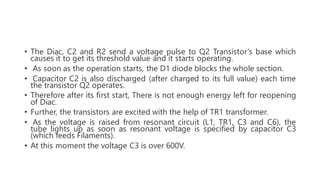 • The Diac, C2 and R2 send a voltage pulse to Q2 Transistor’s base which
causes it to get its threshold value and it starts operating.
• As soon as the operation starts, the D1 diode blocks the whole section.
• Capacitor C2 is also discharged (after charged to its full value) each time
the transistor Q2 operates.
• Therefore after its first start, There is not enough energy left for reopening
of Diac.
• Further, the transistors are excited with the help of TR1 transformer.
• As the voltage is raised from resonant circuit (L1, TR1, C3 and C6), the
tube lights up as soon as resonant voltage is specified by capacitor C3
(which feeds Filaments).
• At this moment the voltage C3 is over 600V.
 