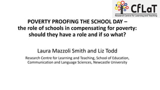 POVERTY PROOFING THE SCHOOL DAY –
the role of schools in compensating for poverty:
should they have a role and if so what?
Laura Mazzoli Smith and Liz Todd
Research Centre for Learning and Teaching, School of Education,
Communication and Language Sciences, Newcastle University
 