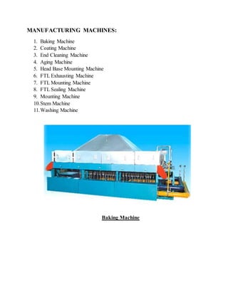 MANUFACTURING MACHINES:
1. Baking Machine
2. Coating Machine
3. End Cleaning Machine
4. Aging Machine
5. Head Base Mounting Machine
6. FTL Exhausting Machine
7. FTL Mounting Machine
8. FTL Sealing Machine
9. Mounting Machine
10.Stem Machine
11.Washing Machine
Baking Machine
 