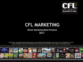 2011 THE DETAIL, ARTWORK AND INFORMATION IN THIS PRESENTATION REMAIN THE INTELLECTUAL PROPERTY OF CFL UNAUTHORISED COPYING OR REPRODUCTION, IN WHOLE OR IN PART, WILL RESULT IN PROSECUTION CFL MARKETING Direct Marketing Best Practice 