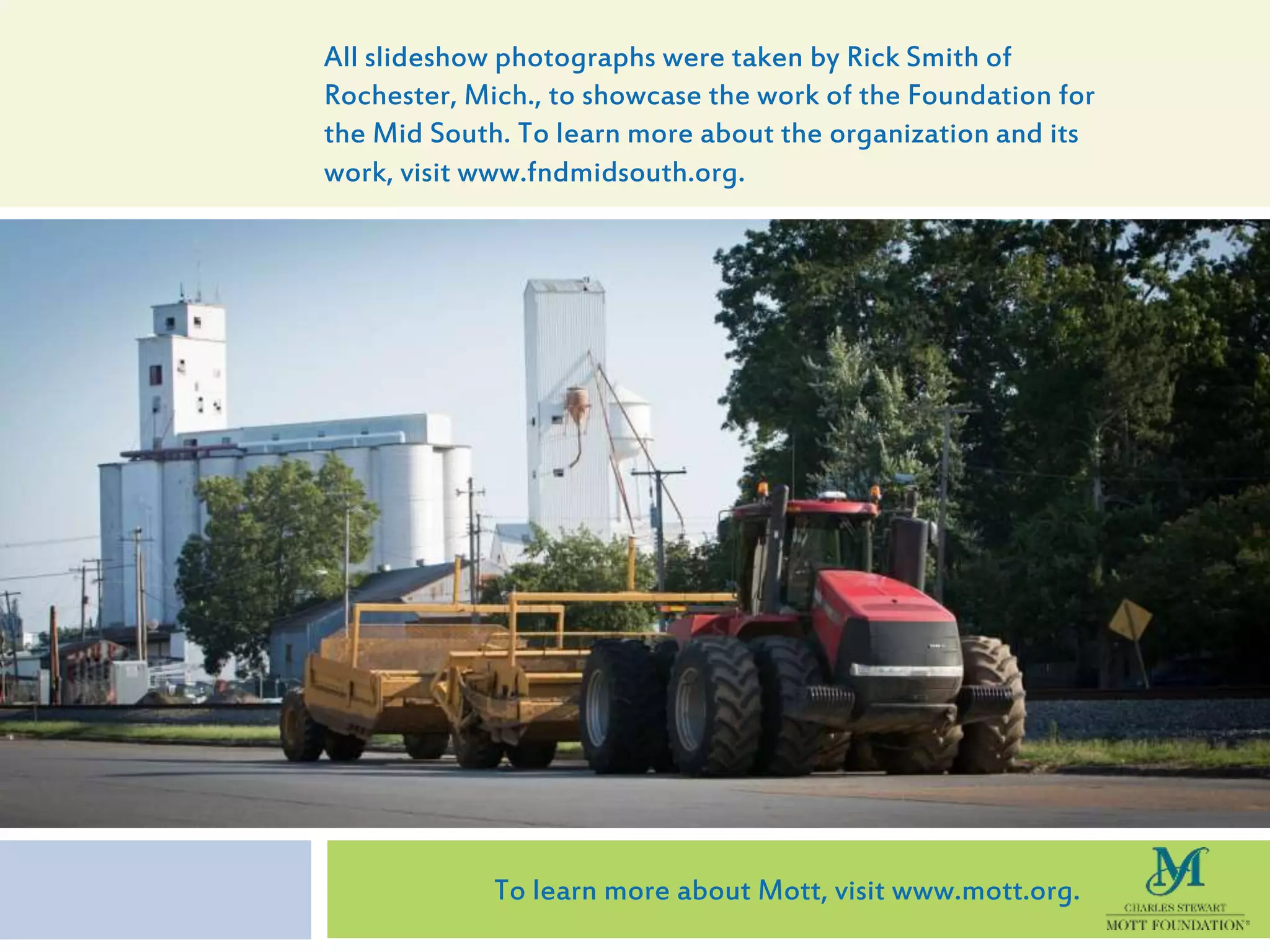 All slideshow photographs were taken by Rick Smith of
Rochester, Mich., to showcase the work of the Foundation for
the Mid South. To learn more about the organization and its
work, visit www.fndmidsouth.org.
To learn more about Mott, visit www.mott.org.
 