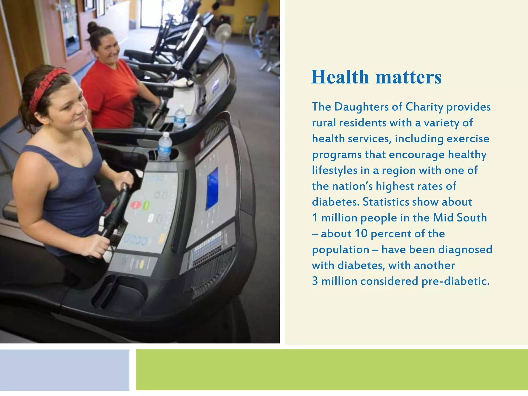 The Daughters of Charity provides
rural residents with a variety of
health services, including exercise
programs that encourage healthy
lifestyles in a region with one of
the nation’s highest rates of
diabetes. Statistics show about
1 million people in the Mid South
– about 10 percent of the
population – have been diagnosed
with diabetes, with another
3 million considered pre-diabetic.
Health matters
 