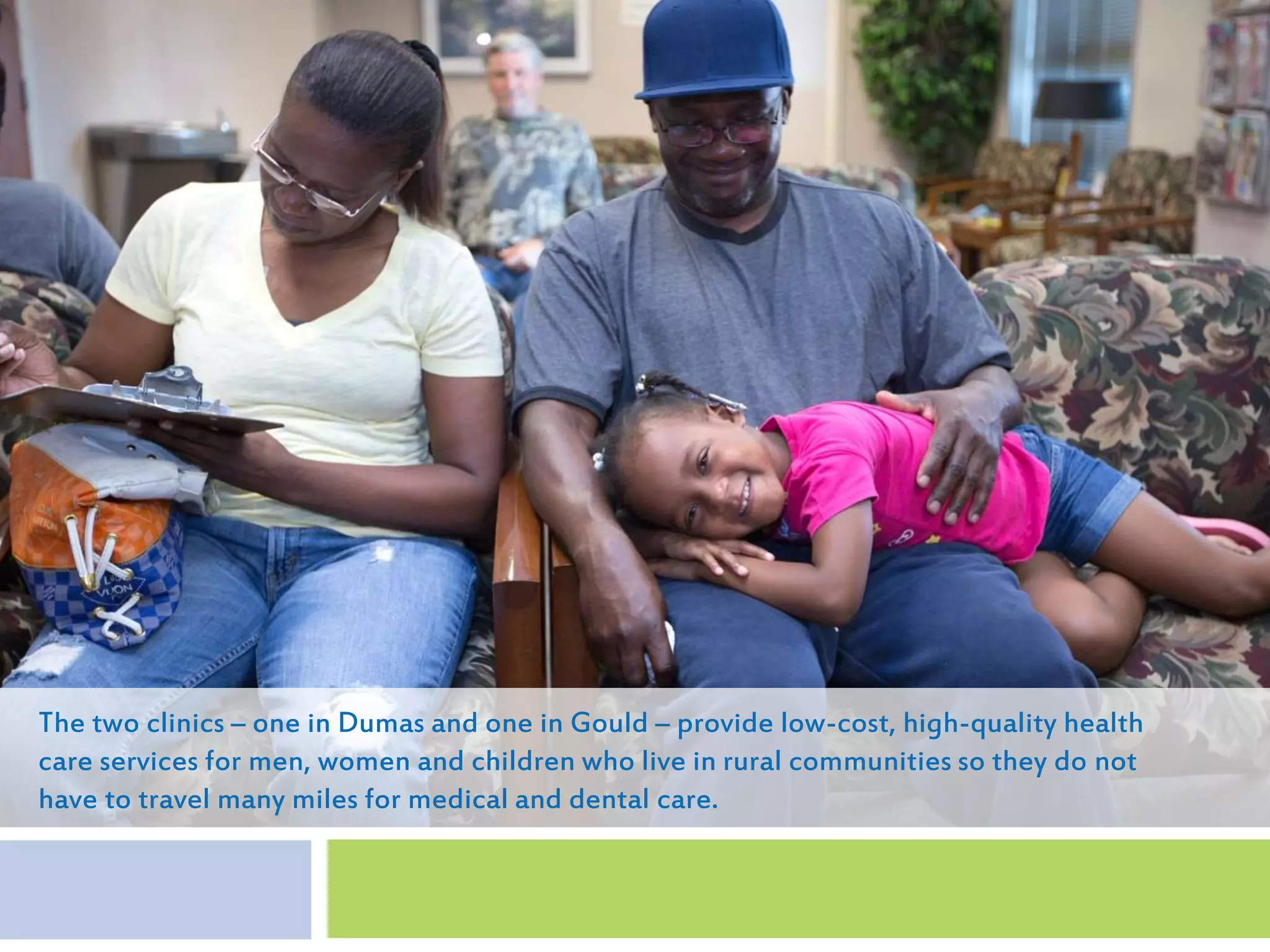 The two clinics – one in Dumas and one in Gould – provide low-cost, high-quality health
care services for men, women and children who live in rural communities so they do not
have to travel many miles for medical and dental care.
 