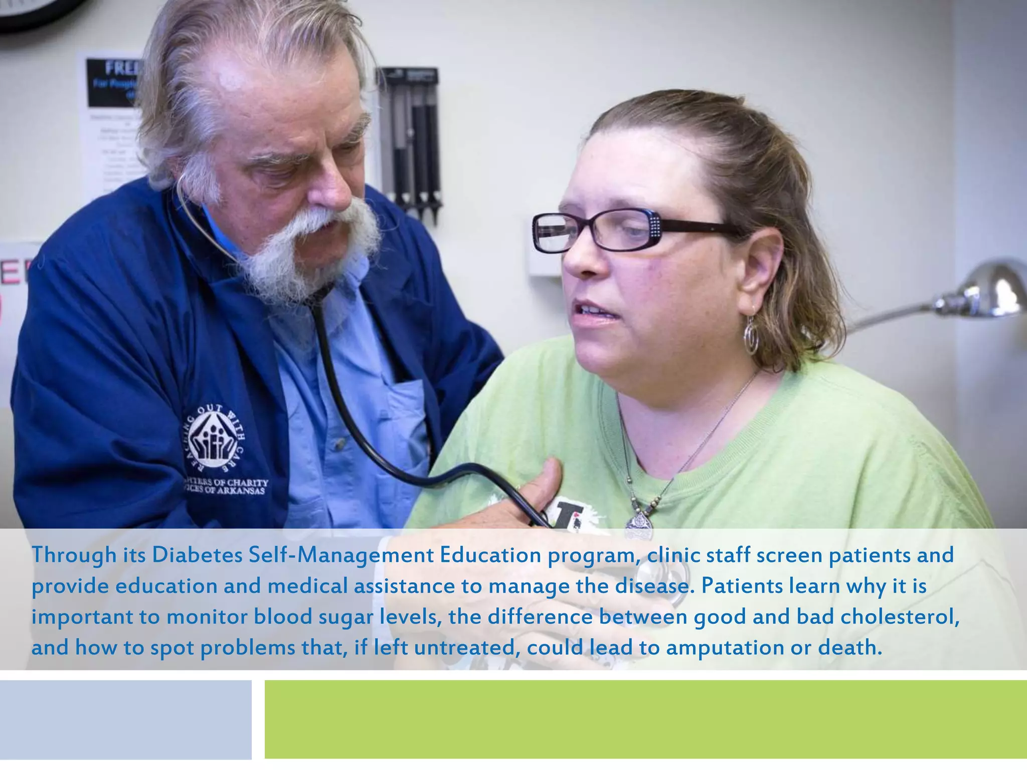 Through its Diabetes Self-Management Education program, clinic staff screen patients and
provide education and medical assistance to manage the disease. Patients learn why it is
important to monitor blood sugar levels, the difference between good and bad cholesterol,
and how to spot problems that, if left untreated, could lead to amputation or death.
 