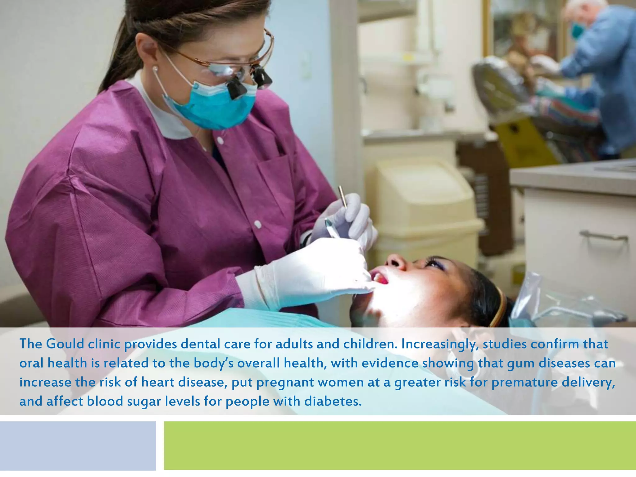 The Gould clinic provides dental care for adults and children. Increasingly, studies confirm that
oral health is related to the body’s overall health, with evidence showing that gum diseases can
increase the risk of heart disease, put pregnant women at a greater risk for premature delivery,
and affect blood sugar levels for people with diabetes.
 