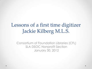 Lessons of a first time digitizer
    Jackie Kilberg M.L.S.

  Consortium of Foundation Libraries (CFL)
       SLA DSOC Nonprofit Section
             January 30, 2012
 