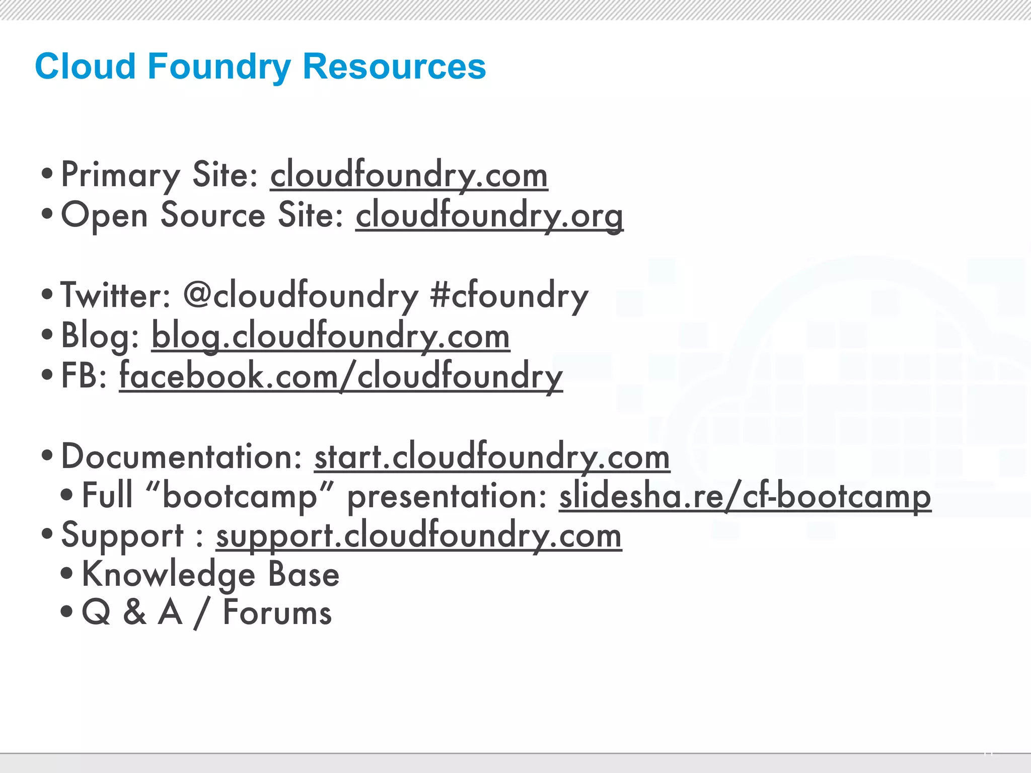 Cloud Foundry Resources

•Primary Site: cloudfoundry.com
•Open Source Site: cloudfoundry.org

•Twitter: @cloudfoundry #cfoundry
•Blog: blog.cloudfoundry.com
•FB: facebook.com/cloudfoundry

•Documentation: start.cloudfoundry.com
 •Full “bootcamp” presentation: slidesha.re/cf-bootcamp
•Support : support.cloudfoundry.com
 •Knowledge Base
 •Q & A / Forums


                           CONFIDENTIAL
                                                          11
 