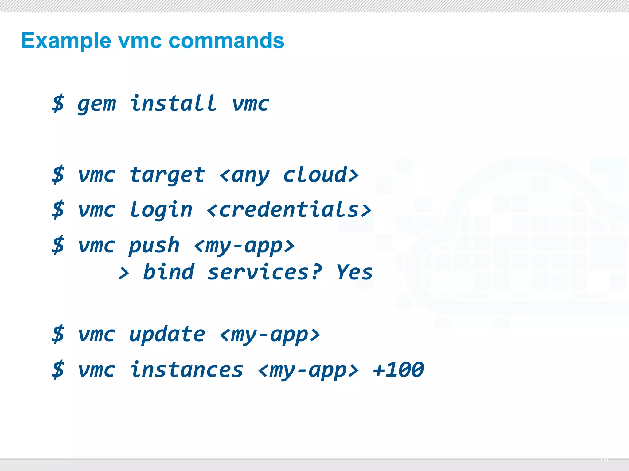 Example vmc commands

  $	
  gem	
  install	
  vmc


  $	
  vmc	
  target	
  <any	
  cloud>
  $	
  vmc	
  login	
  <credentials>
  $	
  vmc	
  push	
  <my-­‐app>
  	
   	
  	
  >	
  bind	
  services?	
  Yes

  $	
  vmc	
  update	
  <my-­‐app>
  $	
  vmc	
  instances	
  <my-­‐app>	
  +100	
  


                                 CONFIDENTIAL
                                                    16
 