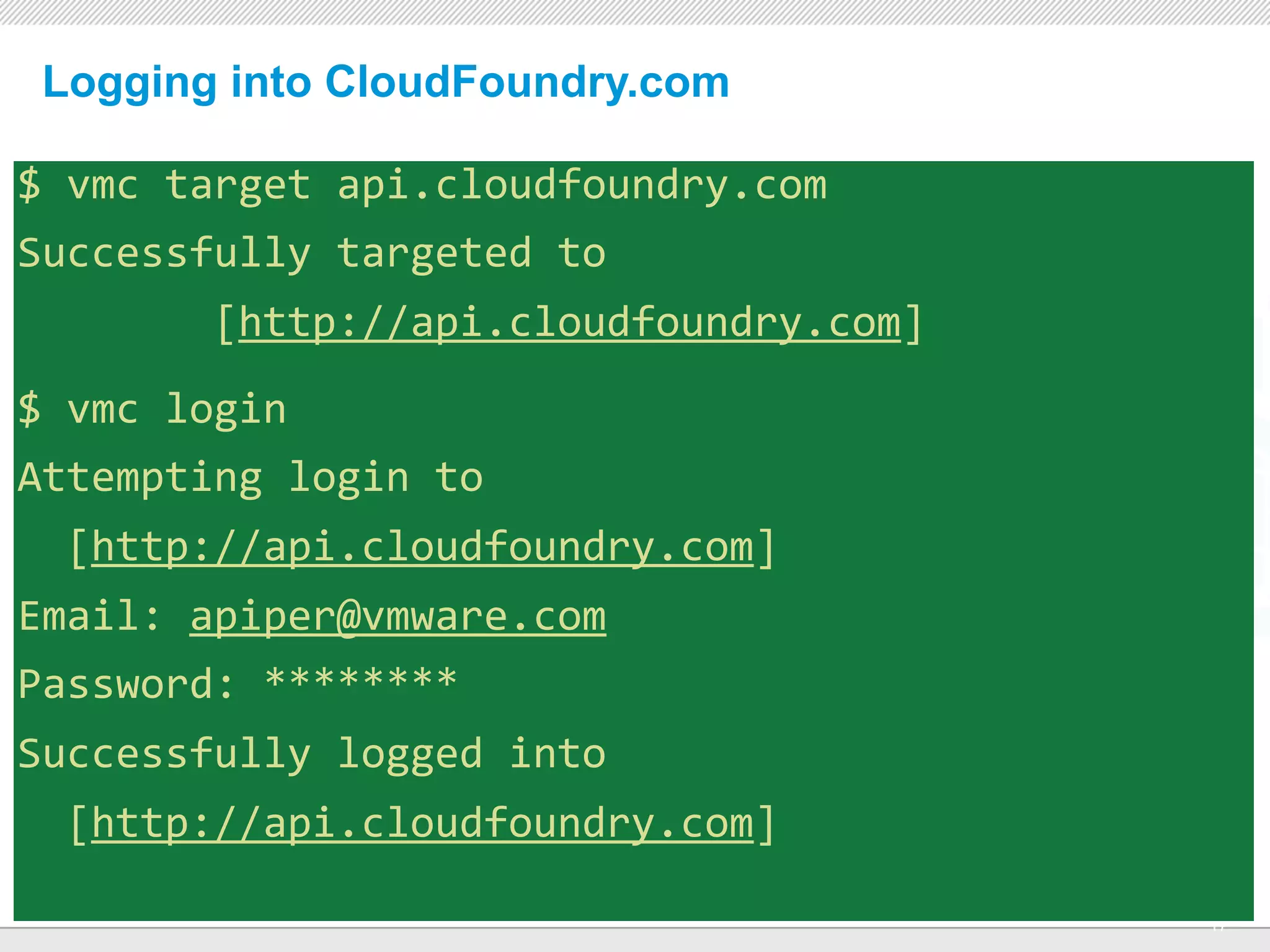 Logging into CloudFoundry.com

$	
  vmc	
  target	
  api.cloudfoundry.com
Successfully	
  targeted	
  to	
  
	
  	
  	
  	
  	
  	
  	
  	
  [http://api.cloudfoundry.com]
$	
  vmc	
  login
Attempting	
  login	
  to	
  
	
  	
  [http://api.cloudfoundry.com]
Email:	
  apiper@vmware.com
Password:	
  ********
Successfully	
  logged	
  into	
  
	
  	
  [http://api.cloudfoundry.com]
                                      CONFIDENTIAL
                                                                17
 