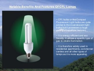 Notable Benefits And Features Of CFL Lamps
~ CFL bulbs or the Compact
Fluorescent Light bulbs are quite
similar to the incandescent light
bulbs but it possesses a huge
variety of beneficial features.
~ It is energy efficient and eco
friendly. It utilizes a specific type of
gas to create illumination.
~ It is therefore widely used in
residential apartments, commercial
centres and all other types of
lamps as it is more appealing.
 