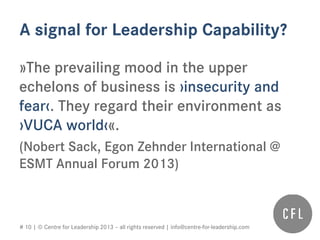 # 10 | © Centre for Leadership 2013 – all rights reserved | info@centre-for-leadership.com
A signal for Leadership Capability?
»The prevailing mood in the upper
echelons of business is ›insecurity and
fear‹. They regard their environment as
›VUCA world‹«.
(Nobert Sack, Egon Zehnder International @
ESMT Annual Forum 2013)
 