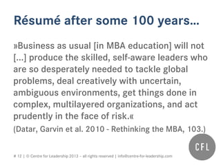 # 12 | © Centre for Leadership 2013 – all rights reserved | info@centre-for-leadership.com
Résumé after some 100 years…
»Business as usual [in MBA education] will not
[...] produce the skilled, self-aware leaders who
are so desperately needed to tackle global
problems, deal creatively with uncertain,
ambiguous environments, get things done in
complex, multilayered organizations, and act
prudently in the face of risk.«
(Datar, Garvin et al. 2010 - Rethinking the MBA, 103.)
 