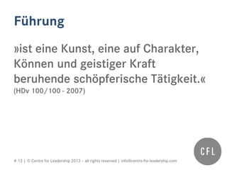 # 13 | © Centre for Leadership 2013 – all rights reserved | info@centre-for-leadership.com
Führung
»ist eine Kunst, eine auf Charakter,
Können und geistiger Kraft
beruhende schöpferische Tätigkeit.«
(HDv 100/100 - 2007)
 