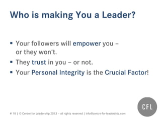# 18 | © Centre for Leadership 2013 – all rights reserved | info@centre-for-leadership.com
Who is making You a Leader?
 Your followers will empower you –
or they won‘t.
 They trust in you – or not.
 Your Personal Integrity is the Crucial Factor!
 