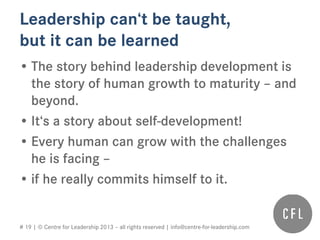 # 19 | © Centre for Leadership 2013 – all rights reserved | info@centre-for-leadership.com
Leadership can‘t be taught,
but it can be learned
• The story behind leadership development is
the story of human growth to maturity – and
beyond.
• It‘s a story about self-development!
• Every human can grow with the challenges
he is facing –
• if he really commits himself to it.
 