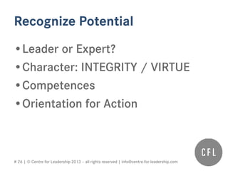 # 26 | © Centre for Leadership 2013 – all rights reserved | info@centre-for-leadership.com
Recognize Potential
•Leader or Expert?
•Character: INTEGRITY / VIRTUE
•Competences
•Orientation for Action
 