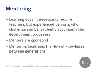 # 30 | © Centre for Leadership 2013 – all rights reserved | info@centre-for-leadership.com
Mentoring
• Learning doesn‘t necessarily require
teachers, but experienced persons, who
challenge and benevolently accompany the
development processes.
• Mentors are sponsors!
• Mentoring facilitates the flow of knowledge
between generations.
 