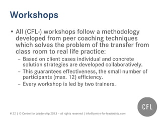 # 32 | © Centre for Leadership 2013 – all rights reserved | info@centre-for-leadership.com
Workshops
• All (CFL-) workshops follow a methodology
developed from peer coaching techniques
which solves the problem of the transfer from
class room to real life practice:
– Based on client cases individual and concrete
solution strategies are developed collaboratively.
– This guarantees effectiveness, the small number of
participants (max. 12) efficiency.
– Every workshop is led by two trainers.
 