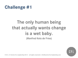 # 35 | © Centre for Leadership 2013 – all rights reserved | info@centre-for-leadership.com
Challenge #1
The only human being
that actually wants change
is a wet baby.
(Manfred Kets de Fries)
 