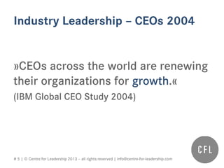 # 5 | © Centre for Leadership 2013 – all rights reserved | info@centre-for-leadership.com
Industry Leadership – CEOs 2004
»CEOs across the world are renewing
their organizations for growth.«
(IBM Global CEO Study 2004)
 