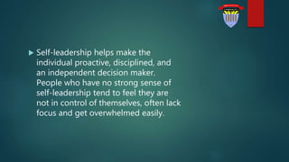  Self-leadership helps make the
individual proactive, disciplined, and
an independent decision maker.
People who have no strong sense of
self-leadership tend to feel they are
not in control of themselves, often lack
focus and get overwhelmed easily.
 