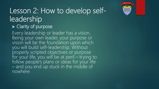 Lesson 2: How to develop self-
leadership
 Clarity of purpose
Every leadership or leader has a vision.
Being your own leader, your purpose or
vision will be the foundation upon which
you will build self-leadership. Without
properly scripted objectives or purpose
for your life, you will be at peril – trying to
follow people’s plans or ideas for your life
– and you end up stuck in the middle of
nowhere.
 