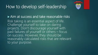 How to develop self-leadership
 Aim at success and take reasonable risks
Risk taking is an essential aspect of life.
Challenge yourself to take on daring
projects. Don’t discourage yourself with
past failures of yourself or others – focus
on success. However, they should be
reasonably calculated risks that are relevant
to your purpose.
 