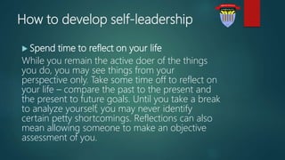 How to develop self-leadership
 Spend time to reflect on your life
While you remain the active doer of the things
you do, you may see things from your
perspective only. Take some time off to reflect on
your life – compare the past to the present and
the present to future goals. Until you take a break
to analyze yourself, you may never identify
certain petty shortcomings. Reflections can also
mean allowing someone to make an objective
assessment of you.
 