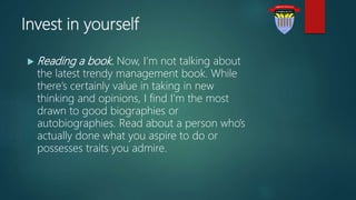 Invest in yourself
 Reading a book. Now, I’m not talking about
the latest trendy management book. While
there’s certainly value in taking in new
thinking and opinions, I find I’m the most
drawn to good biographies or
autobiographies. Read about a person who’s
actually done what you aspire to do or
possesses traits you admire.
 