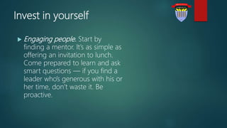 Invest in yourself
 Engaging people. Start by
finding a mentor. It’s as simple as
offering an invitation to lunch.
Come prepared to learn and ask
smart questions — if you find a
leader who’s generous with his or
her time, don’t waste it. Be
proactive.
 