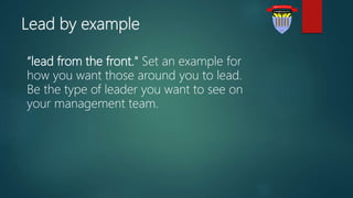 Lead by example
“lead from the front." Set an example for
how you want those around you to lead.
Be the type of leader you want to see on
your management team.
 