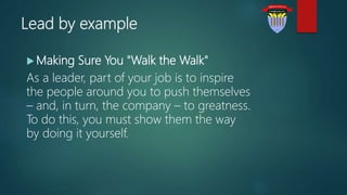 Lead by example
 Making Sure You "Walk the Walk"
As a leader, part of your job is to inspire
the people around you to push themselves
– and, in turn, the company – to greatness.
To do this, you must show them the way
by doing it yourself.
 