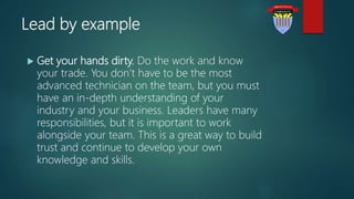 Lead by example
 Get your hands dirty. Do the work and know
your trade. You don’t have to be the most
advanced technician on the team, but you must
have an in-depth understanding of your
industry and your business. Leaders have many
responsibilities, but it is important to work
alongside your team. This is a great way to build
trust and continue to develop your own
knowledge and skills.
 