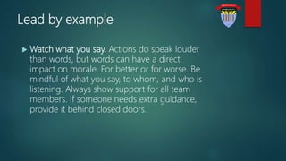 Lead by example
 Watch what you say. Actions do speak louder
than words, but words can have a direct
impact on morale. For better or for worse. Be
mindful of what you say, to whom, and who is
listening. Always show support for all team
members. If someone needs extra guidance,
provide it behind closed doors.
 