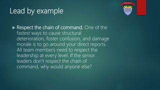 Lead by example
 Respect the chain of command. One of the
fastest ways to cause structural
deterioration, foster confusion, and damage
morale is to go around your direct reports.
All team members need to respect the
leadership at every level. If the senior
leaders don’t respect the chain of
command, why would anyone else?
 