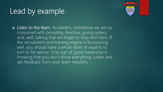Lead by example
 Listen to the team. As leaders, sometimes we are so
consumed with providing directive, giving orders,
and, well, talking that we forget to stop and listen. If
the recruitment and training engine is functioning
well, you should have a whole team of experts to
turn to for advice. One sign of good leadership is
knowing that you don’t know everything. Listen and
get feedback from your team regularly.
 