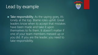 Lead by example
 Take responsibility. As the saying goes, it’s
lonely at the top. Blame roles uphill. Great
leaders know when to accept that mistakes
have been made and take it upon
themselves to fix them. It doesn’t matter if
one of your team members messed up or
you did. If you are the leader, you need to
take responsibility.
 