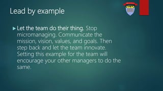 Lead by example
 Let the team do their thing. Stop
micromanaging. Communicate the
mission, vision, values, and goals. Then
step back and let the team innovate.
Setting this example for the team will
encourage your other managers to do the
same.
 
