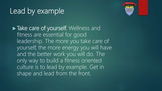 Lead by example
 Take care of yourself. Wellness and
fitness are essential for good
leadership. The more you take care of
yourself, the more energy you will have
and the better work you will do. The
only way to build a fitness oriented
culture is to lead by example. Get in
shape and lead from the front.
 