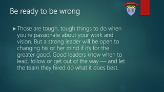 Be ready to be wrong
 Those are tough, tough things to do when
you’re passionate about your work and
vision. But a strong leader will be open to
changing his or her mind if it’s for the
greater good. Good leaders know when to
lead, follow or get out of the way — and let
the team they hired do what it does best.
 