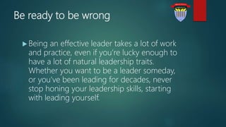 Be ready to be wrong
 Being an effective leader takes a lot of work
and practice, even if you’re lucky enough to
have a lot of natural leadership traits.
Whether you want to be a leader someday,
or you’ve been leading for decades, never
stop honing your leadership skills, starting
with leading yourself.
 