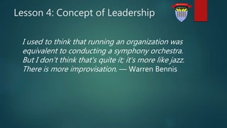 Lesson 4: Concept of Leadership
I used to think that running an organization was
equivalent to conducting a symphony orchestra.
But I don't think that's quite it; it's more like jazz.
There is more improvisation. — Warren Bennis
 
