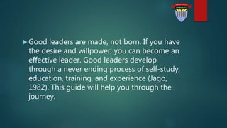  Good leaders are made, not born. If you have
the desire and willpower, you can become an
effective leader. Good leaders develop
through a never ending process of self-study,
education, training, and experience (Jago,
1982). This guide will help you through the
journey.
 