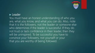  Leader
You must have an honest understanding of who you
are, what you know, and what you can do. Also, note
that it is the followers, not the leader or someone else
who determines if the leader is successful. If they do
not trust or lack confidence in their leader, then they
will be uninspired. To be successful you have to
convince your followers, not yourself or your
that you are worthy of being followed.
 
