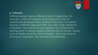  Followers
Different people require different styles of leadership. For
example, a new hire requires more supervision than an
experienced employee does. A person who lacks motivation
requires a different approach than one with a high degree of
motivation. You must know your people! The fundamental
starting point is having a good understanding of human nature,
such as needs, emotions, and motivation. You must come to
know your employees' be, know, and do attributes.
 