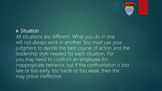  Situation
All situations are different. What you do in one
will not always work in another. You must use your
judgment to decide the best course of action and the
leadership style needed for each situation. For
you may need to confront an employee for
inappropriate behavior, but if the confrontation is too
late or too early, too harsh or too weak, then the
may prove ineffective.
 