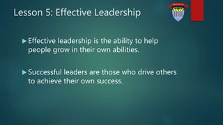 Lesson 5: Effective Leadership
 Effective leadership is the ability to help
people grow in their own abilities.
 Successful leaders are those who drive others
to achieve their own success.
 