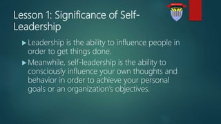 Lesson 1: Significance of Self-
Leadership
 Leadership is the ability to influence people in
order to get things done.
 Meanwhile, self-leadership is the ability to
consciously influence your own thoughts and
behavior in order to achieve your personal
goals or an organization’s objectives.
 